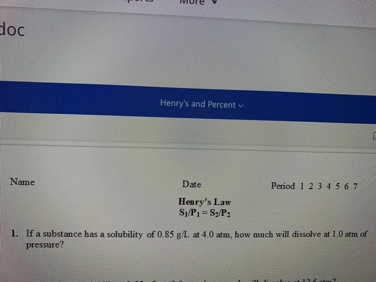 doc
Henry's and Percent v
Name
Date
Period 1 2 3 4 5 6 7
Henry's Law
Sı/P1= S2/P2
1. If a substance has a solubility of 0.85 g/L at 4.0 atm, how much will dissolve at 1.0 atm of
pressure?
