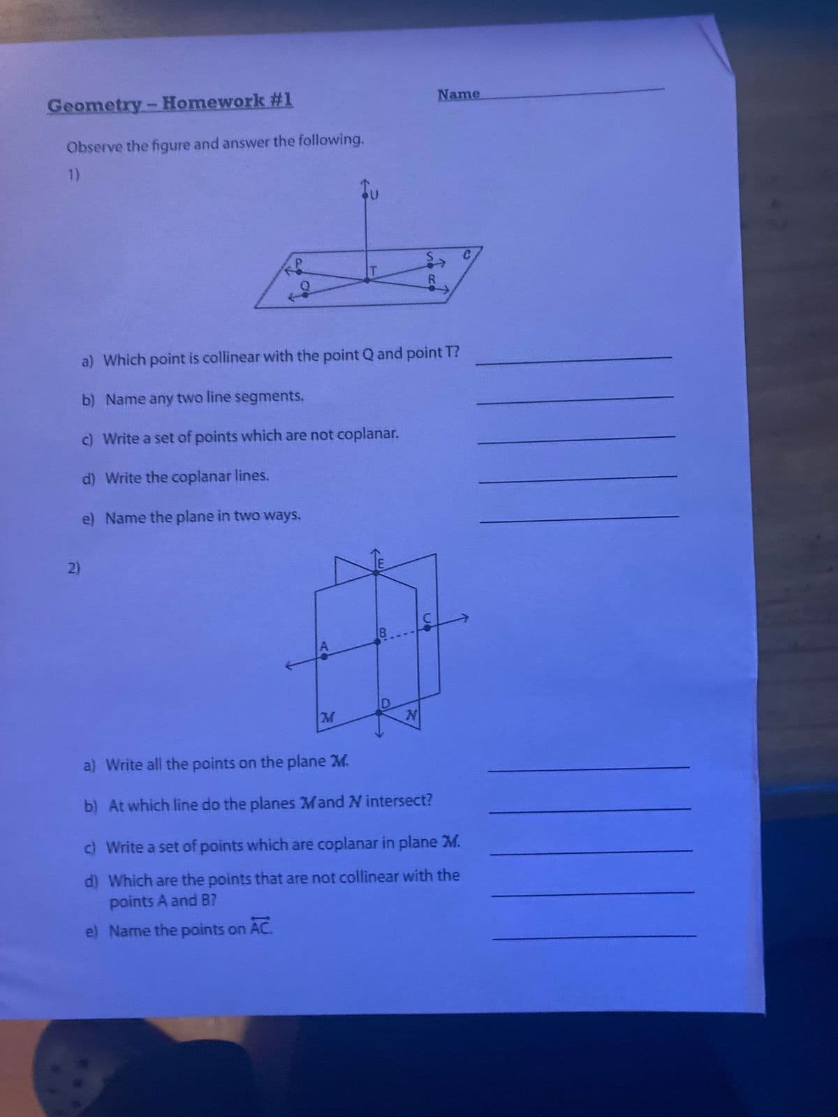 Name
Geometry - Homework #1
Observe the figure and answer the following.
1)
P
R
a) Which point is collinear with the point Q and point T?
b) Name any two line segments.
c) Write a set of points which are not coplanar.
d) Write the coplanar lines.
e) Name the plane in two ways.
2)
M
N
a) Write all the points on the plane M.
b) At which line do the planes Mand N intersect?
c) Write a set of points which are coplanar in plane M.
d) Which are the points that are not collinear with the
points A and B?
e) Name the points on AC.