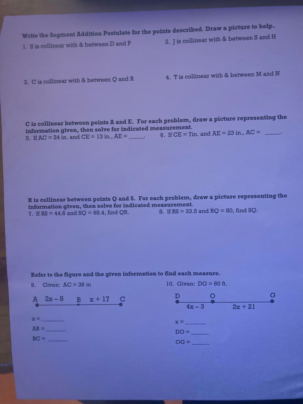 Write the Segment Addition Postulate for the points described. Draw a picture to help.
1. S is collinear with & between D and P
2. Jis collinear with & between S and H
4. T is collinear with & between M and N
3. C is collinear with & between Q and R
C is collinear between points A and E. For each problem, draw a picture representing the
information given, then solve for indicated measurement.
5. If AC = 24 in. and CE = 13 in., AE =
6. If CE = 7in. and AE = 23 in., AC =
R is collinear between points Q and S. For each problem, draw a picture representing the
information given, then solve for indicated measurement.
7. If RS= 44.6 and SQ = 68.4, find QR.
8. If RS = 33.5 and RQ = 80, find SQ.
Refer to the figure and the given information to find each measure.
9.
Given: AC = 39 m
10. Given: DG = 60 ft.
A 2x-8 B x+17 C
D
4x-3
X=
AB=
BC=
X=
DO =
OG =
2x + 21
G