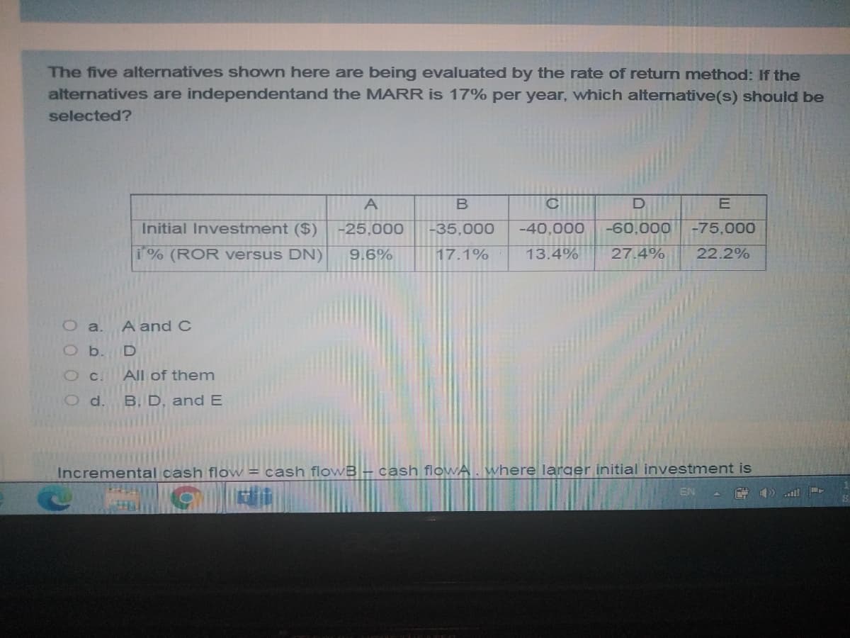 The five alternatives shown here are being evaluated by the rate of return method: If the
alternatives are independentand the MARR is 17% per year, which alternative(s) should be
selected?
A
D
E
Initial Investment ($)
-25,000
-35,000
-40,000
-60,000
-75,000
i% (ROR versus DN)
9.6%
17.1%
13.4%
27.4%
22.2%
O a.
A and C
O b.
O C.
All of them
O d.
B. D, andE
Incremental cash flow = cash flowB – cash flowA. where larger initial investment is
EN
al!
