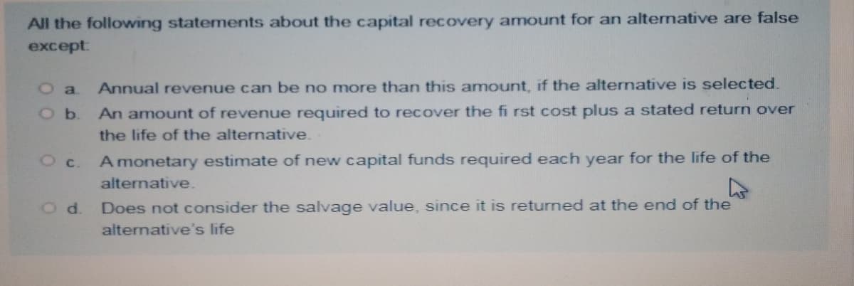 All the following statements about the capital recovery amount for an alternative are false
except:
O a
Annual revenue can be no more than this amount, if the alternative is selected.
An amount of revenue required to recover the fi rst cost plus a stated return over
O b.
the life of the alternative.
A monetary estimate of new capital funds required each year for the life of the
Oc.
alternative.
Od.
Does not consider the salvage value, since it is returned at the end of the
alternative's life

