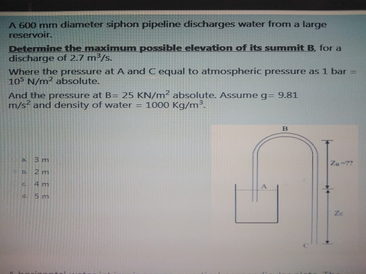 A 600 mm diameter siphon pipeline discharges water from a large
reservoir.
Determine the maximum possible elevation of its summit B, for a
discharge of 2.7 m³/s.
Where the pressure at A and C equal to atmospheric pressure as 1 bar =
10 N/m² absolute.
And the pressure at B= 25 KN/m² absolute. Assume g= 9.81
m/s and density of water = 1000 Kg/m².
a.
3m
Za-??
2 m
4 m
5m
Zc
