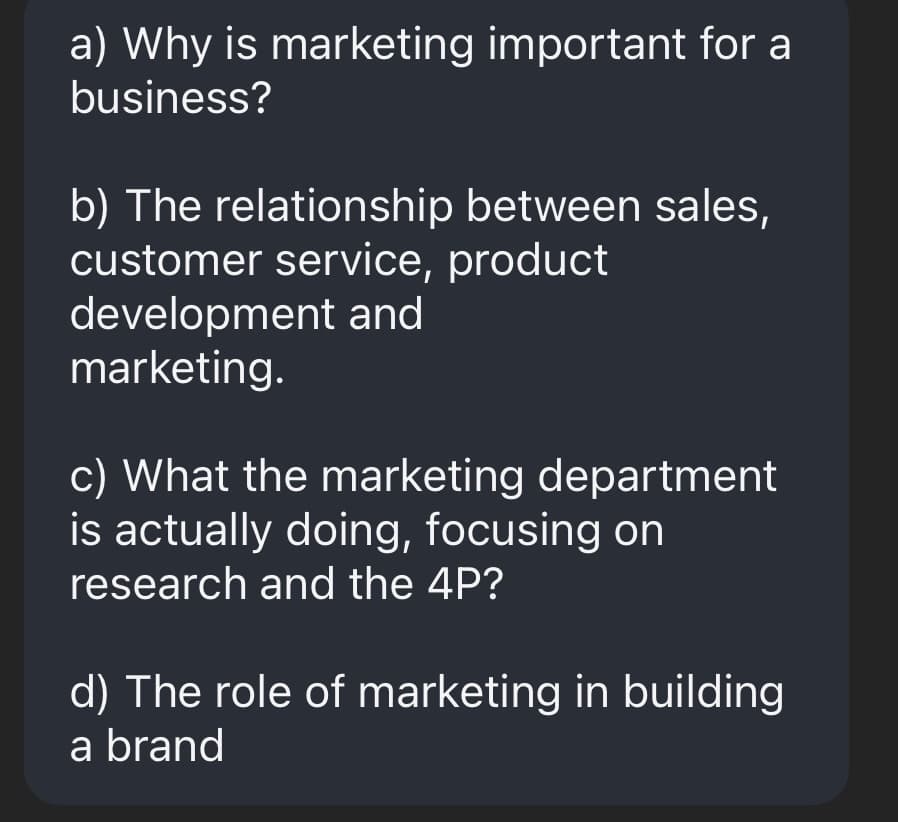 a) Why is marketing important for a
business?
b) The relationship between sales,
customer service, product
development and
marketing.
c) What the marketing department
is actually doing, focusing on
research and the 4P?
d) The role of marketing in building
a brand
