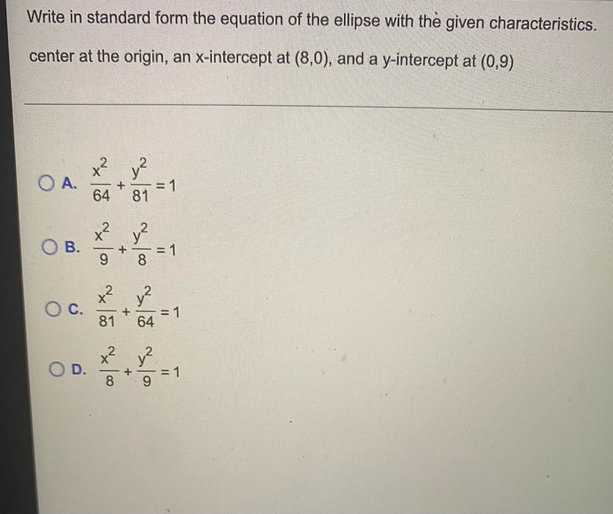 Write in standard form the equation of the ellipse with the given characteristics.
center at the origin, an x-intercept at (8,0), and a y-intercept at (0,9)
+²
OA. +
B.
v²
64 81
x² v²
+
x² v²
+
81 64
x²
+
v²
9
= 1
= 1
11
= 1