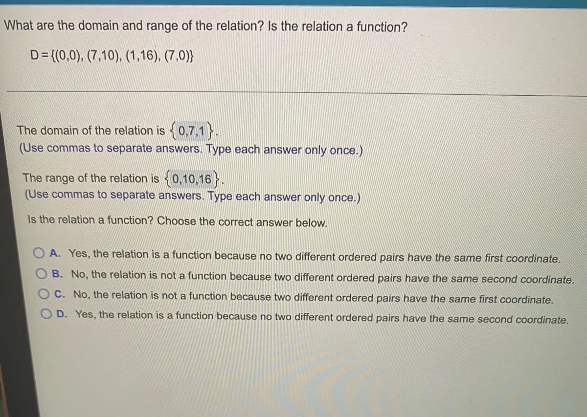 What are the domain and range of the relation? Is the relation a function?
D={(0,0), (7,10), (1,16), (7,0))
The domain of the relation is {0,7,1 }.
(Use commas to separate answers. Type each answer only once.)
The range of the relation is {0,10,16}.
(Use commas to separate answers. Type each answer only once.)
Is the relation a function? Choose the correct answer below.
A. Yes, the relation is a function because no two different ordered pairs have the same first coordinate.
B. No, the relation is not a function because two different ordered pairs have the same second coordinate.
C. No, the relation is not a function because two different ordered pairs have the same first coordinate.
D. Yes, the relation is a function because no two different ordered pairs have the same second coordinate.
O