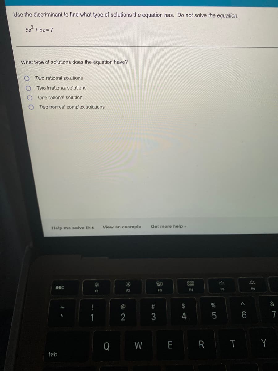 Use the discriminant to find what type of solutions the equation has. Do not solve the equation.
5x² +5x=7
What type of solutions does the equation have?
Two rational solutions
Two
irrational solutions
One rational solution
Two nonreal complex solutions
Help me solve this
View an example Get more help.
80
gog
esc
F1
F2
F3
F4
0 0 0 0
tab
Q
2
W
#3
$
E R
%
5
F5
T
^
6
F6
Y
&