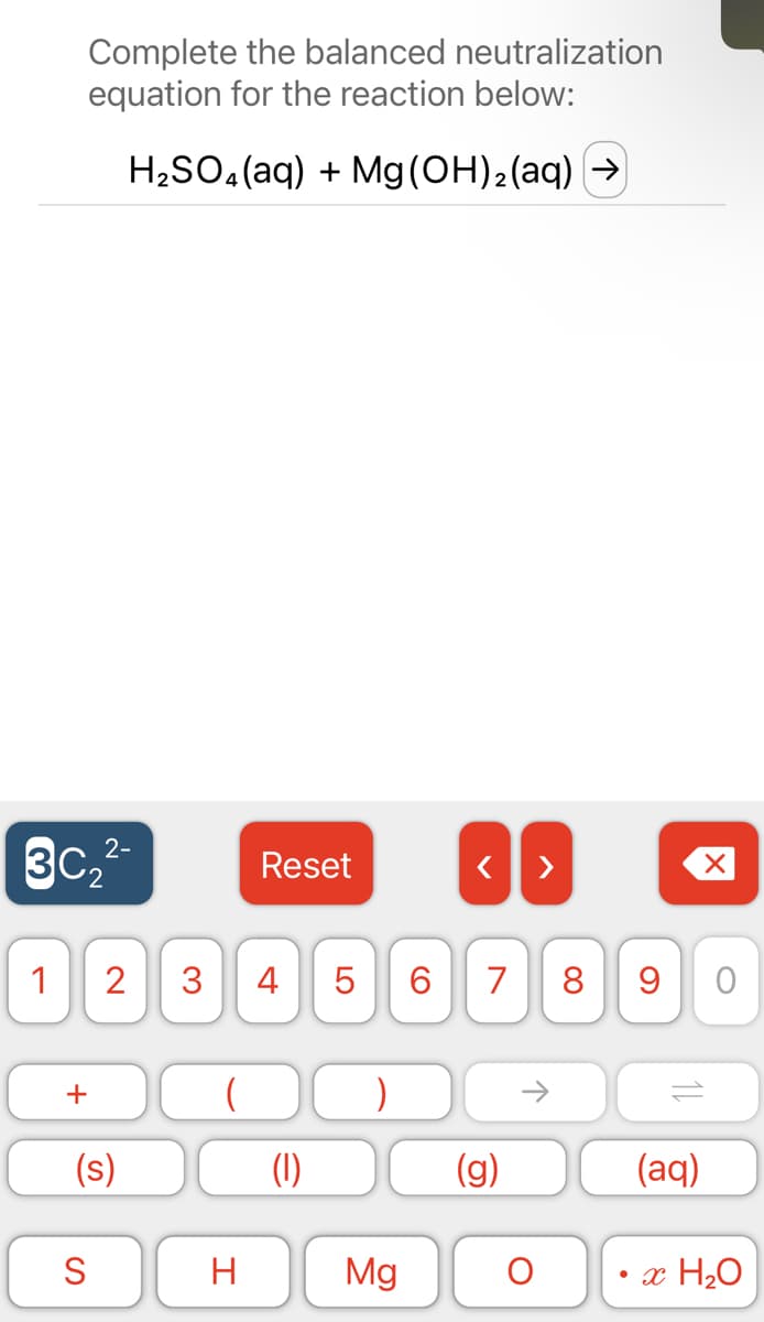 Complete the balanced neutralization
equation for the reaction below:
H₂SO4 (aq) + Mg(OH)₂(aq) →
2-
Reset
< >
2 3 4 5
7 8 9
(
3C₂²
1
+
(s)
S
H
(1)
LO
Mg
6
(g)
↑
11
O
X
O
(aq)
x H₂O