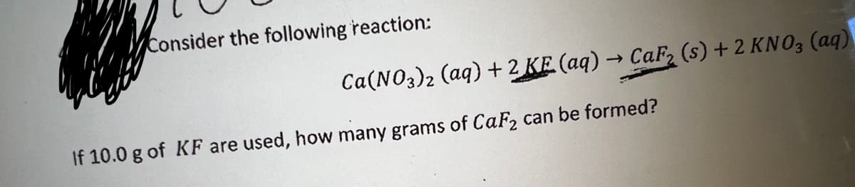 Consider the following reaction:
If 10.0 g of KF are used, how many grams of CaF2 can be formed?
Ca(NO3)2 (aq) + 2 KE (aq) → CaF₂ (s) + 2 KNO3(aq)