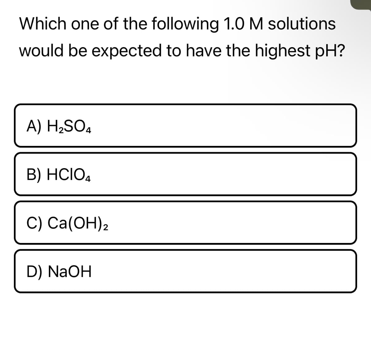 Which one of the following 1.0 M solutions
would be expected to have the highest pH?
A) H₂SO4
B) HCIO4
C) Ca(OH)2
D) NaOH
In