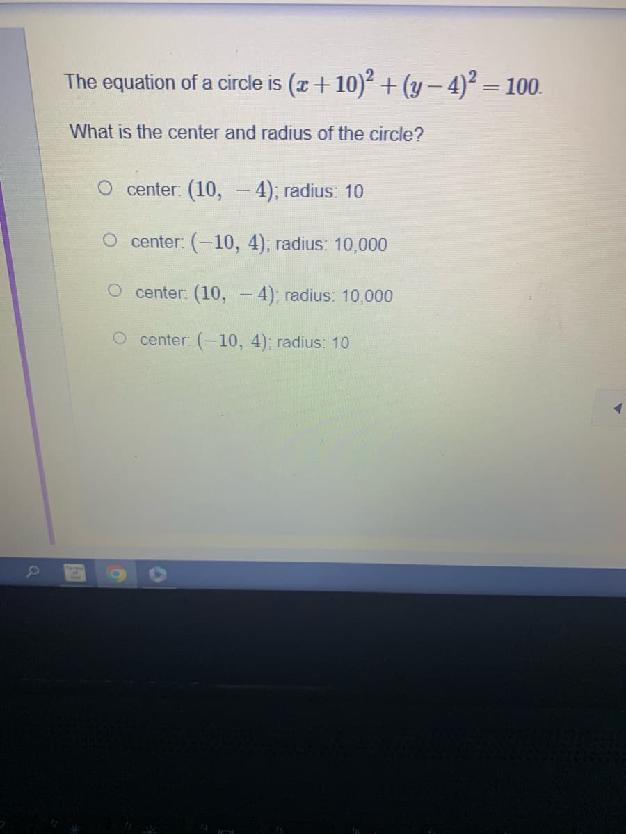 a
The equation of a circle is (x + 10)² + (y − 4)² – 100.
=
What is the center and radius of the circle?
center: (10, 4); radius: 10
center: (-10, 4); radius: 10,000
O center: (10, -4); radius: 10,000
O center: (-10, 4); radius: 10
