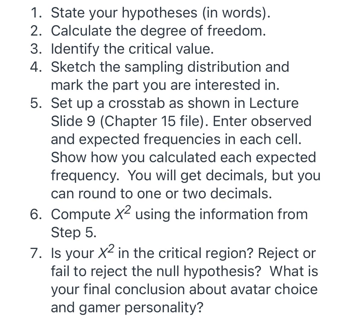 1. State your hypotheses (in words).
2. Calculate the degree of freedom.
3. Identify the critical value.
4. Sketch the sampling distribution and
mark the part you are interested in.
5. Set up a crosstab as shown in Lecture
Slide 9 (Chapter 15 file). Enter observed
and expected frequencies in each cell.
Show how you calculated each expected
frequency. You will get decimals, but you
can round to one or two decimals.
6. Compute X² using the information from
Step 5.
7. Is your X2 in the critical region? Reject or
fail to reject the null hypothesis? What is
your final conclusion about avatar choice
and gamer personality?
