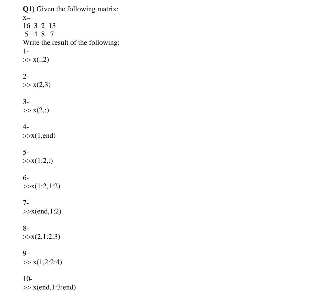 Q1) Given the following matrix:
X=
16 3 2 13
5 4 8 7
Write the result of the following:
1-
>> x(:,2)
2-
>> x(2,3)
3-
>> x(2,:)
4-
>>x(1,end)
5-
>>x(1:2,:)
6-
>>x(1:2,1:2)
7-
>>x(end,1:2)
8-
>>x(2,1:2:3)
9-
>> x(1,2:2:4)
10-
>> x(end,1:3:end)
