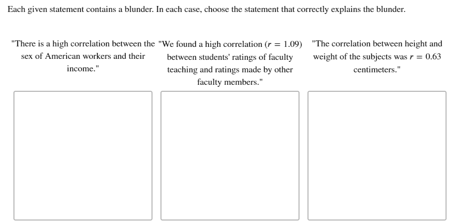 Each given statement contains a blunder. In each case, choose the statement that correctly explains the blunder.
"There is a high correlation between the "We found a high correlation (r = 1.09) "The correlation between height and
sex of American workers and their
between students' ratings of faculty
weight of the subjects was r = 0.63
income."
teaching and ratings made by other
centimeters."
faculty members."
