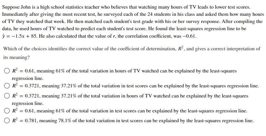 Suppose John is a high school statistics teacher who believes that watching many hours of TV leads to lower test scores.
Immediately after giving the most recent test, he surveyed each of the 24 students in his class and asked them how many hours
of TV they watched that week. He then matched each student's test grade with his or her survey response. After compiling the
data, he used hours of TV watched to predict each student's test score. He found the least-squares regression line to be
ŷ = -1.5x + 85. He also calculated that the value of r, the correlation coefficient, was -0.61.
Which of the choices identifies the correct value of the coefficient of determination, R², and gives a correct interpretation of
its meaning?
R = 0.61, meaning 61% of the total variation in hours of TV watched can be explained by the least-squares
regression line.
R = 0.3721, meaning 37.21% of the total variation in test scores can be explained by the least-squares regression line.
R = 0.3721, meaning 37.21% of the total variation in hours of TV watched can be explained by the least-squares
regression line.
R = 0.61, meaning 61% of the total variation in test scores can be explained by the least-squares regression line.
O R?
0.781, meaning 78.1% of the total variation in test scores can be explained by the least-squares regression line.
