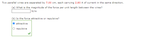 Two parallel wires are separated by 7.00 cm, each carrying 2.80 A of current in the same direction.
(a) What is the magnitude of the force per unit length between the wires?
N/m
(b) Is the force attractive or repulsive?
attractive
repulsive
