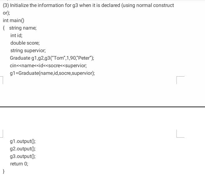 (3) Initialize the information for g3 when it is declared (using normal construct
or);
int main()
{ string name;
int id;
double score;
string supervior;
Graduate g1,g2,g3("Tom", 1,90,"Peter");
cin<<name<<id<<socre<<supervior,
g1=Graduate(name,id,socre,supervior);
g1.output();
g2.output);
g3.output();
return 0;
