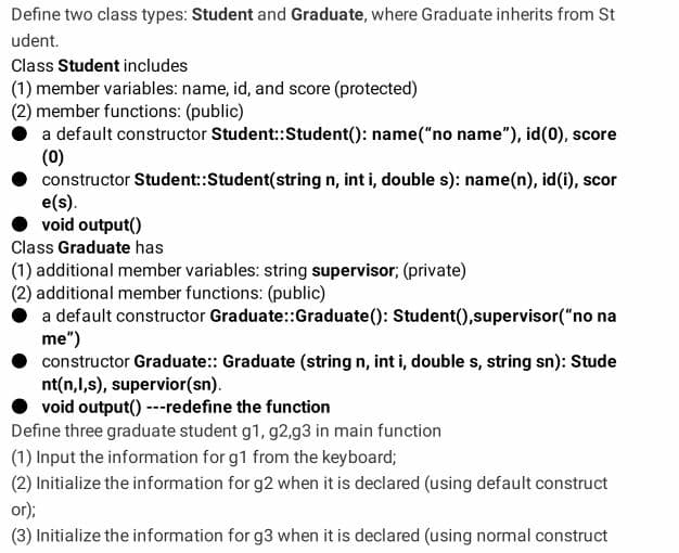 Define two class types: Student and Graduate, where Graduate inherits from St
udent.
Class Student includes
(1) member variables: name, id, and score (protected)
(2) member functions: (public)
a default constructor Student::Student(): name("no name"), id(0), score
(0)
constructor Student:Student(string n, int i, double s): name(n), id(i), scor
e(s).
void output()
Class Graduate has
(1) additional member variables: string supervisor; (private)
(2) additional member functions: (public)
a default constructor Graduate:Graduate(): Student(),supervisor("no na
me")
constructor Graduate:: Graduate (string n, int i, double s, string sn): Stude
nt(n,l,s), supervior(sn).
void output() ---redefine the function
Define three graduate student g1, g2,g3 in main function
(1) Input the information for g1 from the keyboard;
(2) Initialize the information for g2 when it is declared (using default construct
or);
(3) Initialize the information for g3 when it is declared (using normal construct
