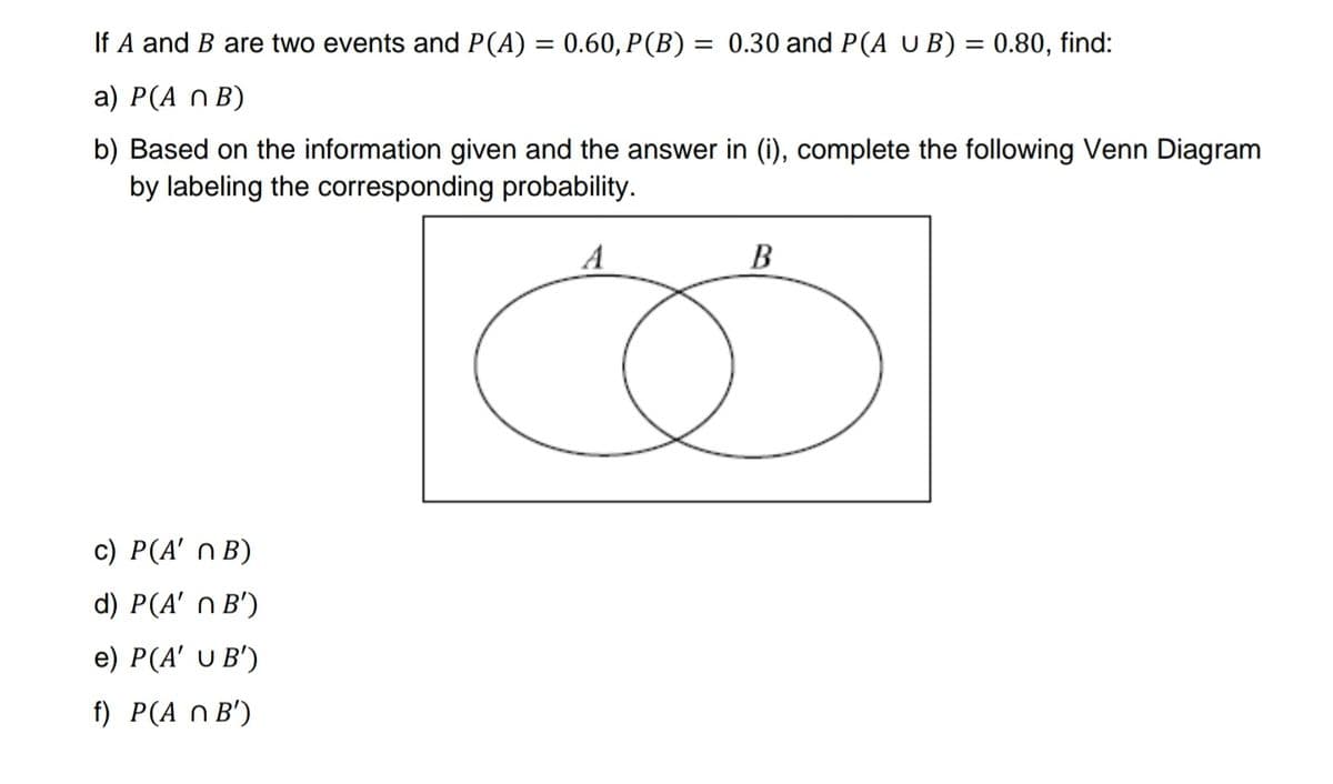 If A and B are two events and P(A) = 0.60, P(B) = 0.30 and P(A U B) = 0.80, find:
a) P(A n B)
b) Based on the information given and the answer in (i), complete the following Venn Diagram
by labeling the corresponding probability.
A
В
c) P(A' n B)
d) P(A' n B')
e) P(A' U B')
f) P(A n B')
