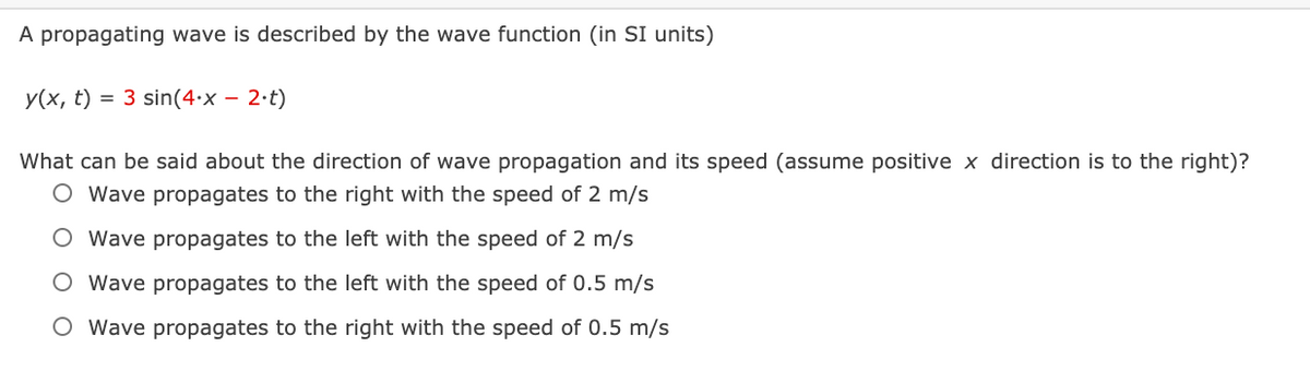 A propagating wave is described by the wave function (in SI units)
У(х, t)
= 3 sin(4•x – 2·t)
What can be said about the direction of wave propagation and its speed (assume positive x direction is to the right)?
O Wave propagates to the right with the speed of 2 m/s
O Wave propagates to the left with the speed of 2 m/s
O Wave propagates to the left with the speed of 0.5 m/s
O Wave propagates to the right with the speed of 0.5 m/s
