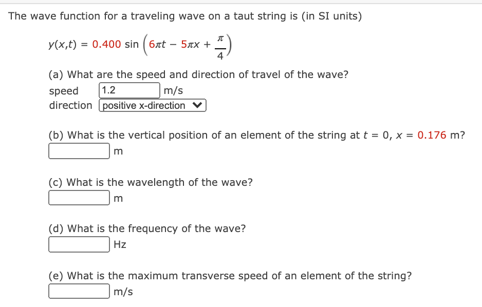 The wave function for a traveling wave on a taut string is (in SI units)
y(x,t) = 0.400 sin ( 6xt – 5xx +
4
(a) What are the speed and direction of travel of the wave?
1.2
speed
direction (positive x-direction
m/s
(b) What is the vertical position of an element of the string at t = 0, x = 0.176 m?
m
(c) What is the wavelength of the wave?
m
(d) What is the frequency of the wave?
Hz
(e) What is the maximum transverse speed of an element of the string?
m/s
