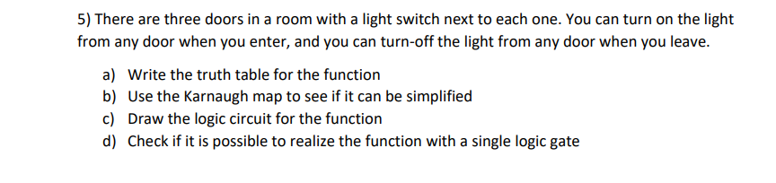 5) There are three doors in a room with a light switch next to each one. You can turn on the light
from any door when you enter, and you can turn-off the light from any door when you leave.
a) Write the truth table for the function
b) Use the Karnaugh map to see if it can be simplified
c) Draw the logic circuit for the function
d) Check if it is possible to realize the function with a single logic gate
