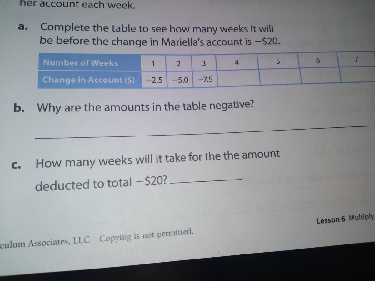 her account each week.
Complete the table to see how many weeks it will
be before the change in Mariella's account is -$20.
a.
Number of Weeks
3
4
6.
7.
Change in Account ($)
-2.5
-5.0
-7.5
b. Why are the amounts in the table negative?
C.
How many weeks will it take for the the amount
deducted to total -$20?.
Lesson 6 Multiply
culum Associates, LLC Copying is not permitted.

