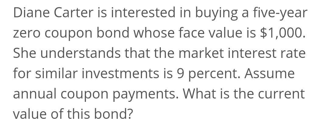 Diane Carter is interested in buying a five-year
zero coupon bond whose face value is $1,000.
She understands that the market interest rate
for similar investments is 9 percent. Assume
annual coupon payments. What is the current
value of this bond?
