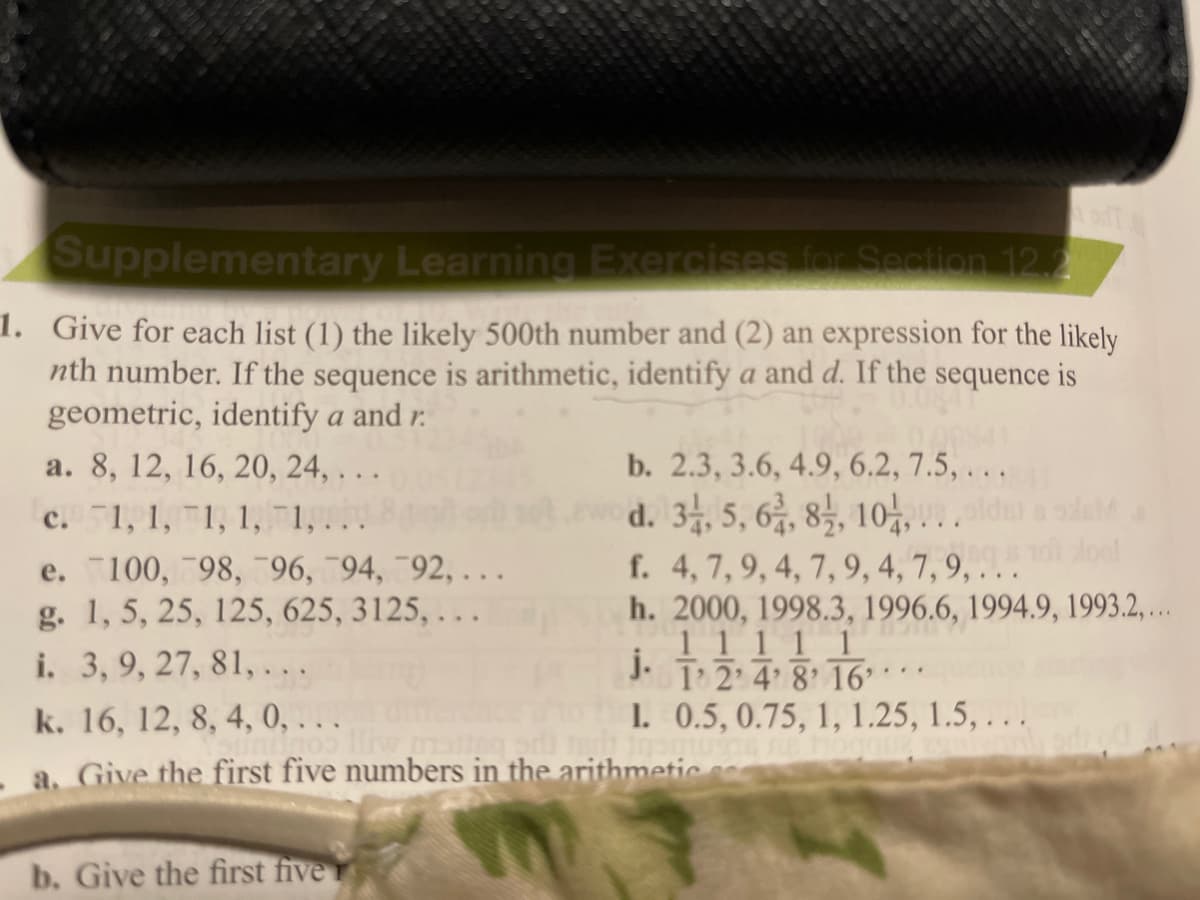 Supplementary Learning Exercises for Section 12.2
1. Give for each list (1) the likely 500th number and (2) an expression for the likely
nth number. If the sequence is arithmetic, identify a and d. If the sequence is
geometric, identify a and r.
a. 8, 12, 16, 20, 24, . . .
b. 2.3, 3.6, 4.9, 6.2, 7.5, . . .
d. 3, 5, 6, 85, 10, ..
f. 4, 7,9, 4, 7, 9, 4, 7, 9, . . .
h. 2000, 1998.3,
c. 1, 1, 1, 1, 1, ...
e. 100, 98, 96,94, 92, ...
g. 1, 5, 25, 125, 625, 3125, . . .
i. 3,9, 27, 81,...
.
11i1 96.6, 1994.9, 1993.2.
j.
J. T 2 4 8 16°**
k. 16, 12, 8, 4, 0, . . .
1. 0.5, 0.75, 1, 1.25, 1.5, . . .
a. Give the first five numbers in the arithmetic.
b. Give the first five
