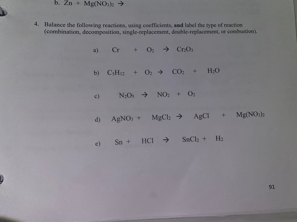 b. Zn + Mg(NO3)2 →
4. Balance the following reactions, using coefficients, and label the type of reaction
(combination, decomposition, single-replacement, double-replacement, or combustion).
a)
Cr
O2
> Cr2O3
+
b) CSH12 + 02 → CO2
H2O
N2O5 → NO2 + O2
d)
AGNO; +
MgCl2 →
AgCI
Mg(NO3)2
e)
Sn + HCI →
SnCl2 + H2
91
