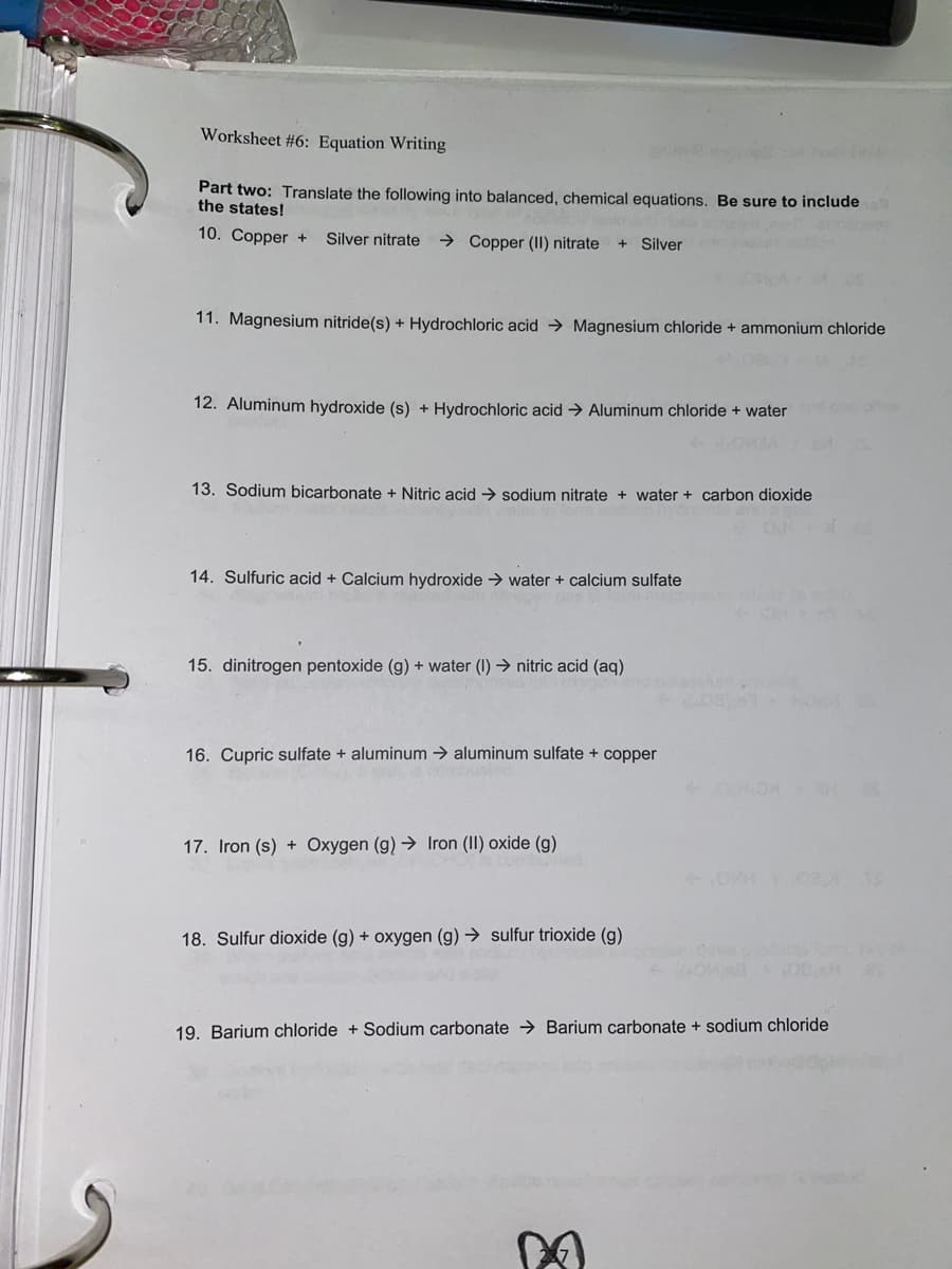 Worksheet #6: Equation Writing
Part two: Translate the following into balanced, chemical equations. Be sure to include
the states!
10. Copper +
Silver nitrate
→ Copper (II) nitrate
Silver
11. Magnesium nitride(s) + Hydrochloric acid → Magnesium chloride + ammonium chloride
12. Aluminum hydroxide (s) + Hydrochloric acid → Aluminum chloride + water
13. Sodium bicarbonate + Nitric acid
sodium nitrate + water + carbon dioxide
14. Sulfuric acid + Calcium hydroxide → water + calcium sulfate
15. dinitrogen pentoxide (g) + water (I) → nitric acid (aq)
16. Cupric sulfate + aluminum → aluminum sulfate + copper
OHONSH
17. Iron (s) + Oxygen (g) → Iron (II) oxide (g)
18. Sulfur dioxide (g) + oxygen (g) → sulfur trioxide (g)
19. Barium chloride + Sodium carbonate → Barium carbonate + sodium chloride
