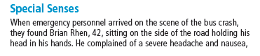 Special Senses
When emergency personnel arrived on the scene of the bus crash,
they found Brian Rhen, 42, sitting on the side of the road holding his
head in his hands. He complained of a severe headache and nausea,
