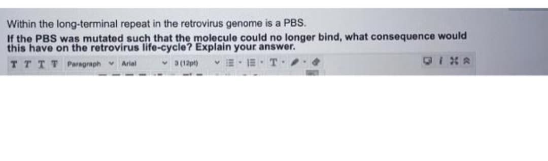 Within the long-terminal repeat in the retrovirus genome is a PBS.
If the PBS was mutated such that the molecule could no longer bind, what consequence would
this have on the retrovirus life-cycle? Explain your answer.
TTTT Paragraph Arial
v a (12pt)
E- E. T
OIX8
