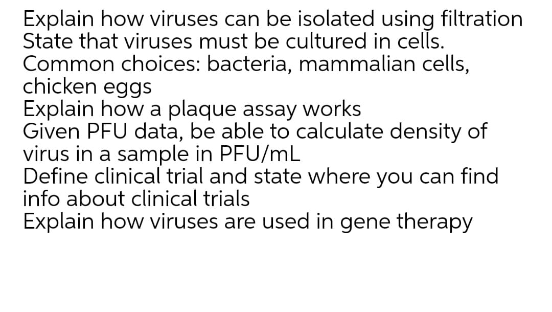 Explain how viruses can be isolated using filtration
State that viruses must be cultured in cells.
Common choices: bacteria, mammalian cells,
chicken eggs
Explain how a plaque assay works
Given PFU data, be able to calculate density of
virus in a sample in PFU/mL
Define clinical trial and state where you can find
info about clinical trials
Explain how viruses are used in gene therapy
