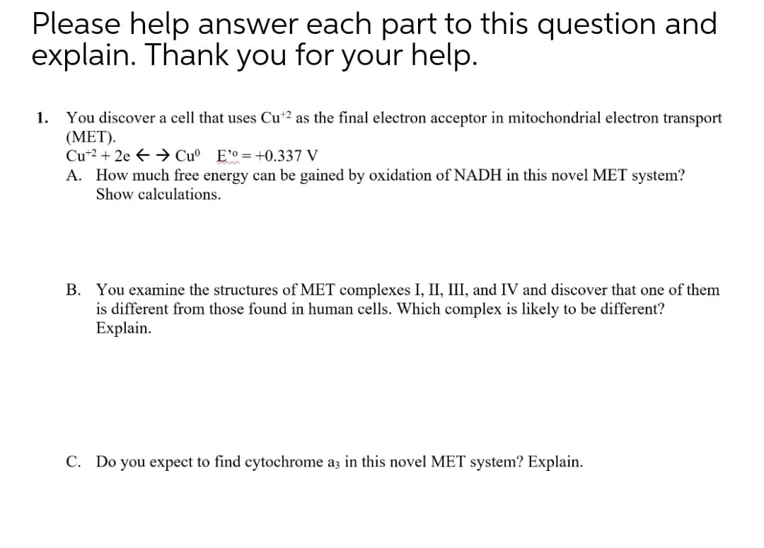 Please help answer each part to this question and
explain. Thank you for your help.
You discover a cell that uses Cu*2 as the final electron acceptor in mitochondrial electron transport
(ΜET).
Cu*2 + 2e € → Cu° E°°=+0.337 V
A. How much free energy can be gained by oxidation of NADH in this novel MET system?
Show calculations.
1.
B. You examine the structures of MET complexes I, II, III, and IV and discover that one of them
is different from those found in human cells. Which complex is likely to be different?
Explain.
C. Do you expect to find cytochrome a3 in this novel MET system? Explain.
