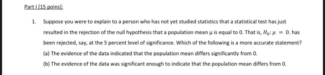 Part I [15 poins]:
1.
Suppose you were to explain to a person who has not yet studied statistics that a statistical test has just
resulted in the rejection of the null hypothesis that a population mean u is equal to 0. That is, H:H = 0. has
been rejected, say, at the 5 percent level of significance. Which of the following is a more accurate statement?
(a) The evidence of the data indicated that the population mean differs significantly from 0.
(b) The evidence of the data was significant enough to indicate that the population mean differs from 0.
