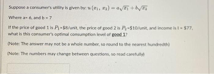 Suppose a consumer's utility is given by: u(x₁, x₂) = a√x₁ +b√₂
Where a 6, and b = 7
If the price of good 1 is P₁ =$8/unit, the price of good 2 is P₂-$10/unit, and income is I = $77,
what is this consumer's optimal consumption level of good 1?
(Note: The answer may not be a whole number, so round to the nearest hundredth)
(Note: The numbers may change between questions, so read carefully)
