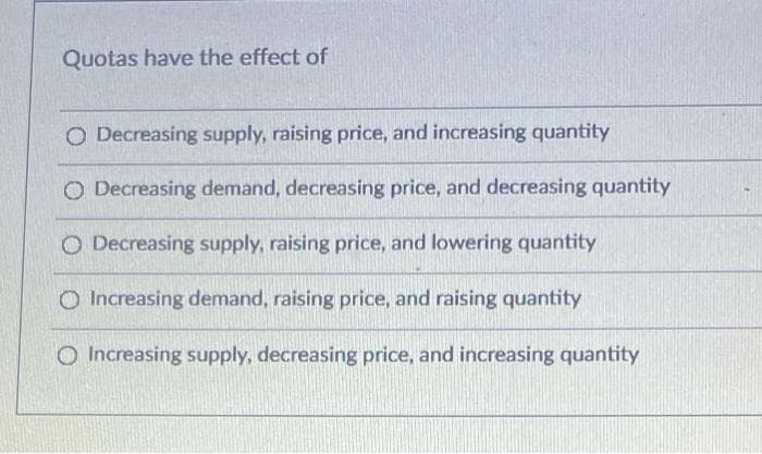 Quotas have the effect of
O Decreasing supply, raising price, and increasing quantity
O Decreasing demand, decreasing price, and decreasing quantity
O Decreasing supply, raising price, and lowering quantity
Increasing demand, raising price, and raising quantity
O Increasing supply, decreasing price, and increasing quantity