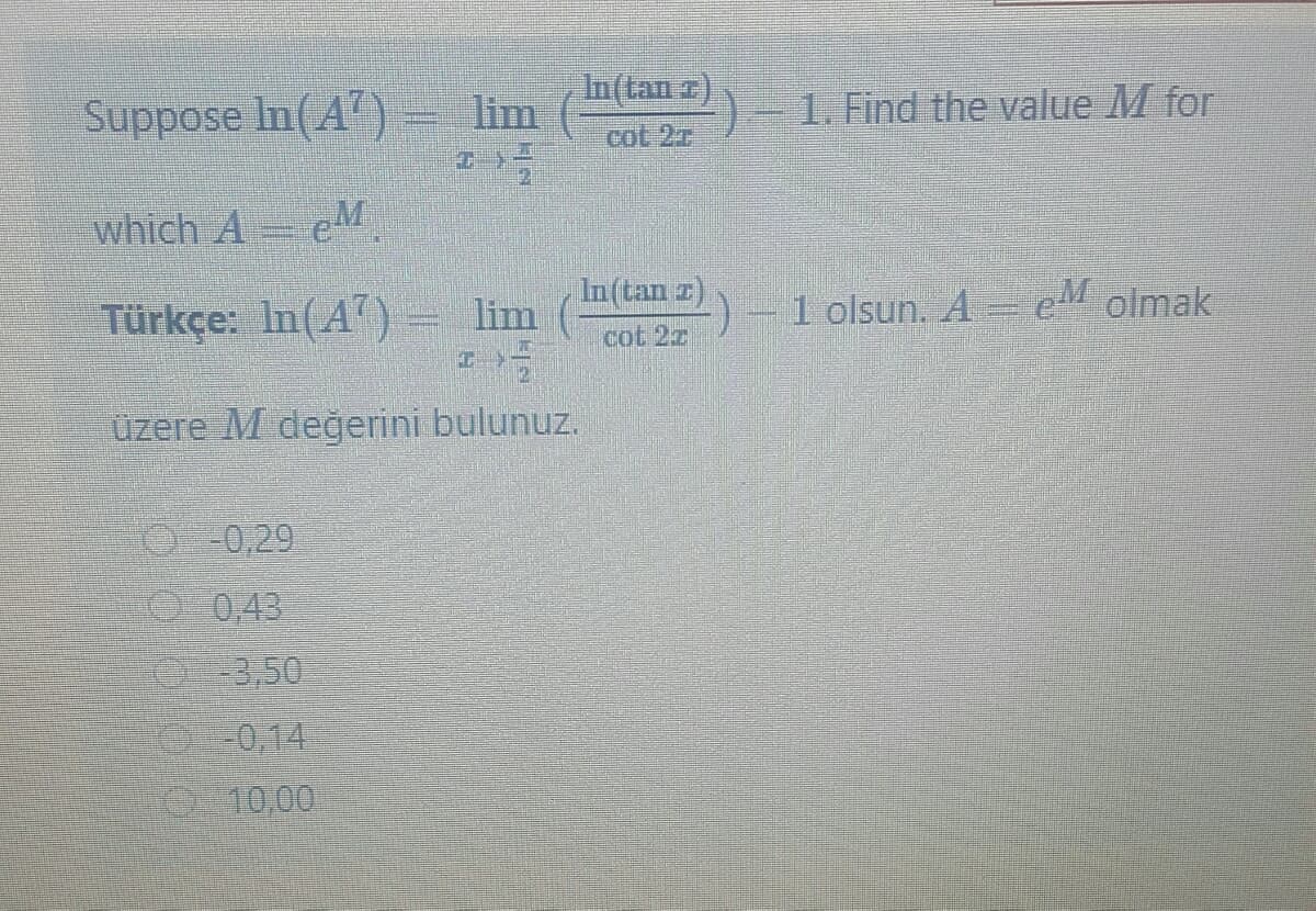 In(tan z)
Suppose In(A")
lim
1. Find the value M for
cot 2r
which A= eM
In(tan z)
Türkçe: In(A)
lim
-)-1 olsun. A= e olmak
cot 2z
üzere M değerini bulunuz.
-0,29
-043
3,50
0-0,14
10,00
