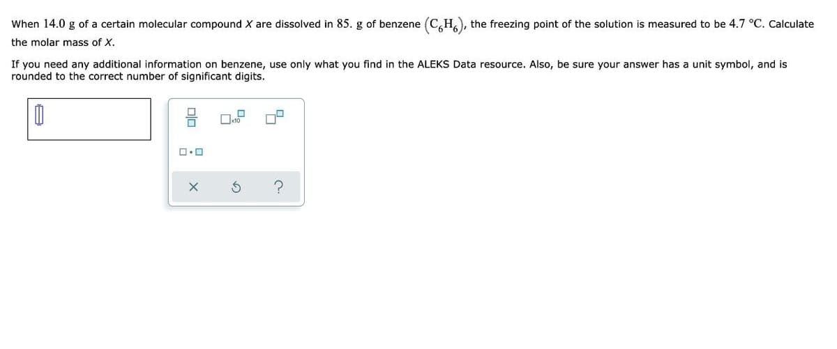 When 14.0 g of a certain molecular compound X are dissolved in 85. g of benzene (CH), the freezing point of the solution is measured to be 4.7 °C. Calculate
the molar mass of X.
If you need any additional information on benzene, use only what you find in the ALEKS Data resource. Also, be sure your answer has a unit symbol, and is
rounded to the correct number of significant digits.
0
x10
ロ・ロ
C.