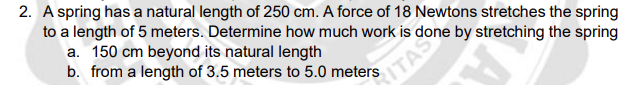 2. A spring has a natural length of 250 cm. A force of 18 Newtons stretches the spring
to a length of 5 meters. Determine how much work is done by stretching the spring
a. 150 cm beyond its natural length
b. from a length of 3.5 meters to 5.0 meters
ITAS
