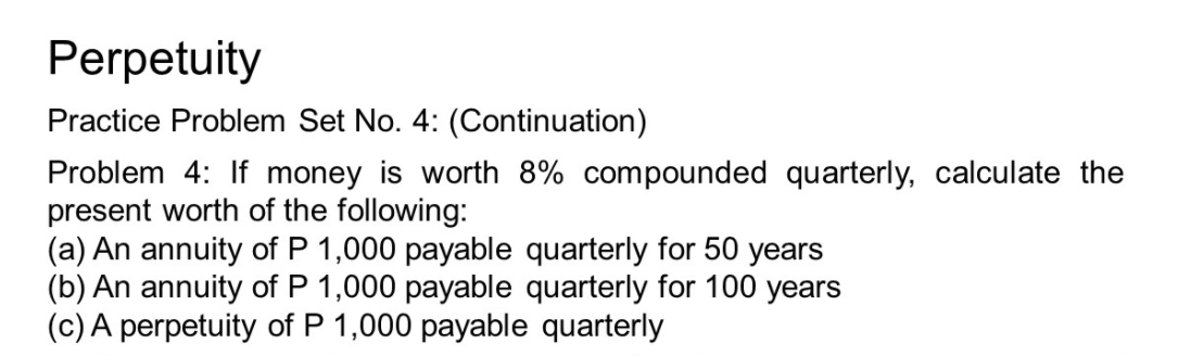 Perpetuity
Practice Problem Set No. 4: (Continuation)
Problem 4: If money is worth 8% compounded quarterly, calculate the
present worth of the following:
(a) An annuity of P 1,000 payable quarterly for 50 years
(b) An annuity of P 1,000 payable quarterly for 100 years
(c) A perpetuity of P 1,000 payable quarterly
