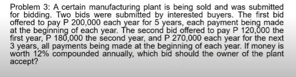 Problem 3: A certain manufacturing plant is being sold and was submitted
for bidding. Two bids were submitted by interested buyers. The first bid
offered to pay P 200,000 each year for 5 years, each payment being made
at the beginning of each year. The second bid offered to pay P 120,000 the
first year, P 18Ố,000 the second year, and P 270,000 each year for the next
3 years, all payments being made at the beginning of each year. If money is
worth 12% compounded annually, which bid should the owner of the plant
аcсept?
