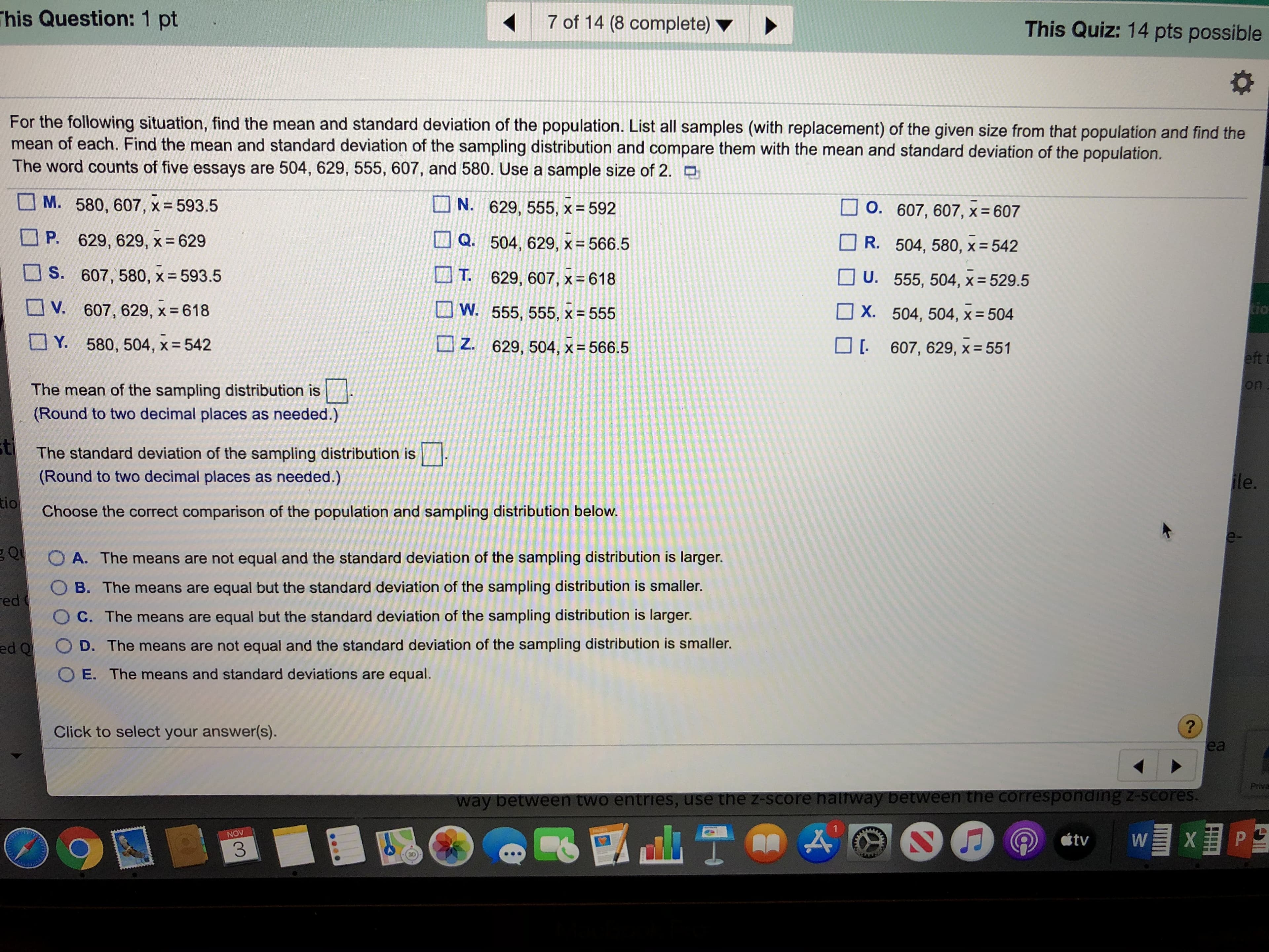 This Question: 1 pt
7 of 14 (8 complete)
This Quiz: 14 pts possible
For the following situation, find the mean and standard deviation of the population. List all samples (with replacement) of the given size from that population and find the
mean of each. Find the mean and standard deviation of the sampling distribution and compare them with the mean and standard deviation of the population.
The word counts of five essays are 504, 629, 555, 607, and 580. Use a sample size of 2.
M. 580, 607, X = 593.5
N.
629, 555, x = 592
O. 607, 607, x= 607
P.
629, 629, x = 629
Q. 504, 629, x = 566.5
R. 504, 580, x = 542
S. 607, 580, x = 593.5
T.
629, 607, x = 618
U. 555, 504, x = 529.5
tio
607, 629, x = 618
W. 555, 555, x = 555
V.
X. 504, 504, x 504
Y. 580, 504, x 542
607, 629, x 551
Z.
629, 504, x = 566.5
eft f
on
The mean of the sampling distribution is
(Round to two decimal places as needed.)
tThe standard deviation of the sampling distribution is
ile
(Round to two decimal places as needed.)
tio
Choose the correct comparison of the population and sampling distribution below.
Q
O A. The means are not equal and the standard deviation of the sampling distribution is larger.
O B. The means are equal but the standard deviation of the sampling distribution is smaller.
ed
O C. The means are equal but the standard deviation of the sampling distribution is larger.
O D. The means are not equal and the standard deviation of the sampling distribution is smaller.
ed Q
O E. The means and standard deviations are equal.
?
ea
Click to select your answer(s).
Prive
way between two entries, use the z-score nalrway between the corresponding z-scores.
WXP
NOV
tv
