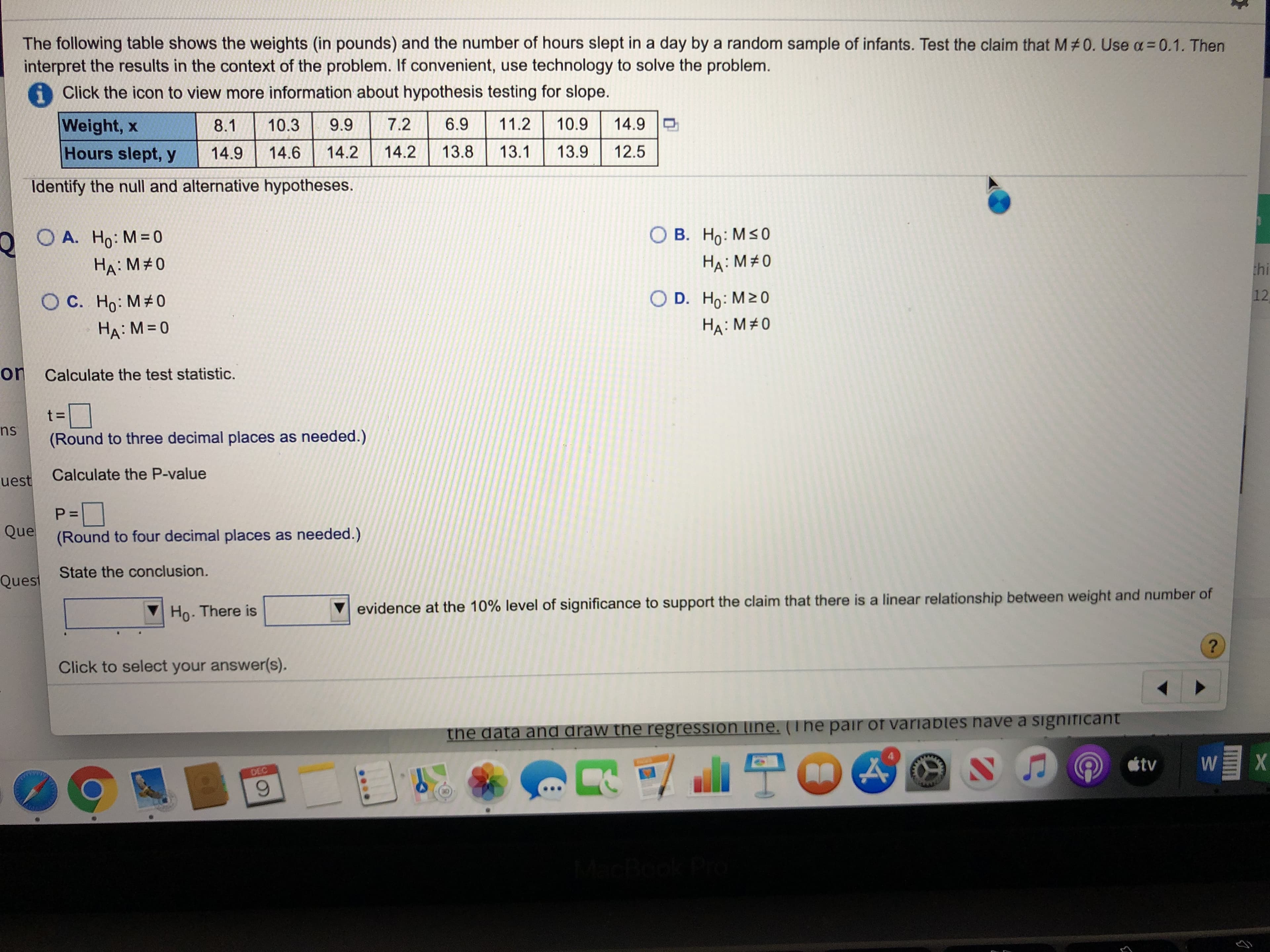 The following table shows the weights (in pounds) and the number of hours slept in a day by a random sample of infants. Test the claim that M #0. Use a= 0.1. Then
interpret the results in the context of the problem. If convenient, use technology to solve the problem.
i Click the icon to view more information about hypothesis testing for slope.
11.2
10.9
Weight, x
7.2
14.9
6.9
9.9
10.3
8.1
Hours slept, y
13.8
13.1
13.9
12.5
14.2
14.2
14.9
14.6
Identify the null and alternative hypotheses.
О В. Но: Ms0
O OA. Ho: M= 0
HA: M#0
На: М#0
thi
12
O D. Ho: M20
O C. Ho: M# 0
На: М3D0
HA: M#0
on Calculate the test statistic.
t%3D]
(Round to three decimal places as needed.)
ns
Calculate the P-value
uest
P=D
Que
(Round to four decimal places as needed.)
State the conclusion.
Quest
evidence at the 10% level of significance to support the claim that there is a linear relationship between weight and number of
Ho. There is
Click to select your answer(s).
the data and draw the regression line. (The pair of variables have a signiTICant
tv
DEC
w/
