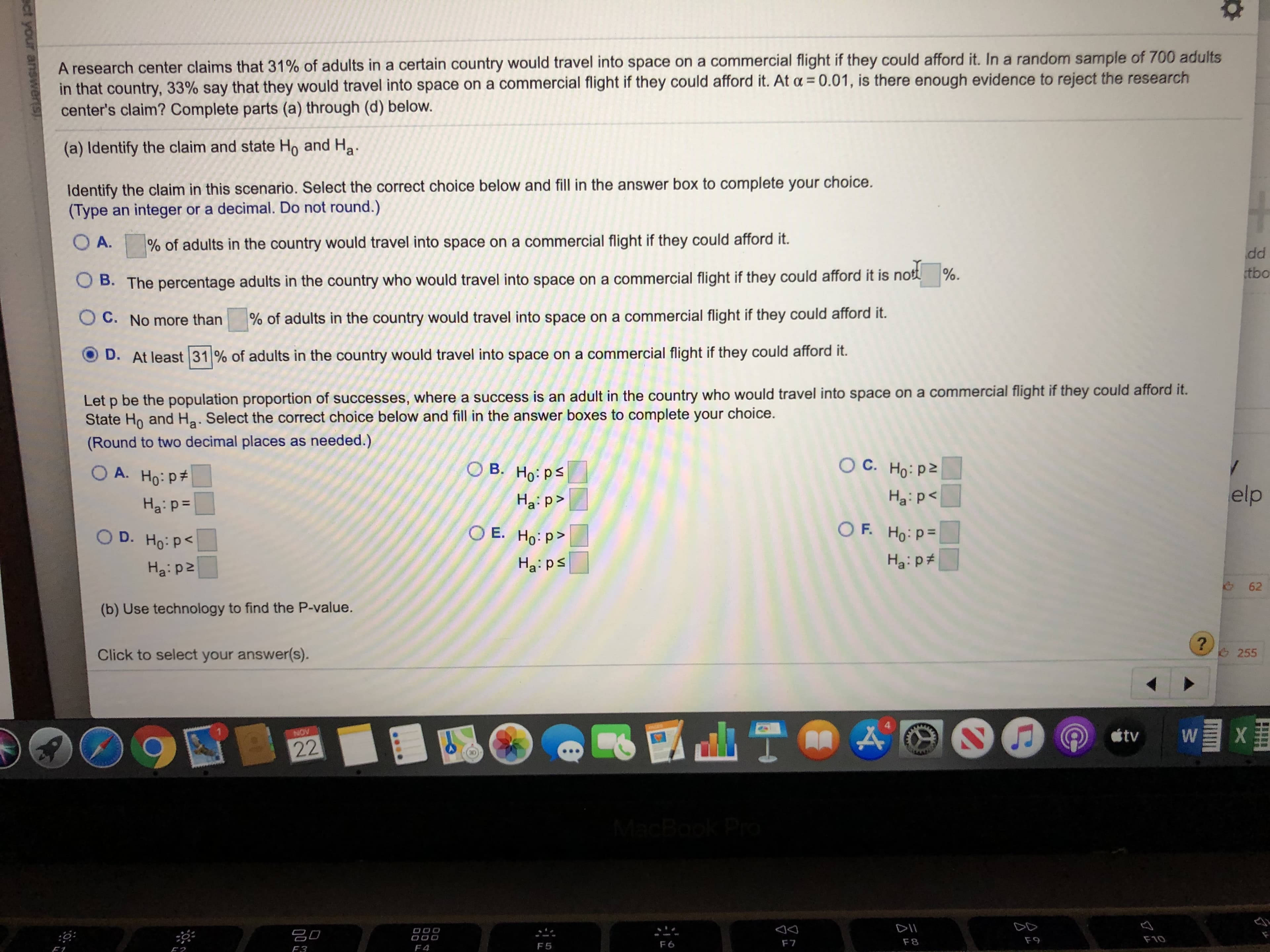 A research center claims that 31 % of adults in a certain country would travel into space on a commercial flight if they could afford it. In a random sample of 700 adults
in that country, 33% say that they would travel into space on a commercial flight if they could afford it. At a 0.01, is there enough evidence to reject the research
center's claim? Complete parts (a) through (d) below.
(a) Identify the claim and state Ho and Ha
Identify the claim in this scenario. Select the correct choice below and fill in the answer box to complete your choice.
(Type an integer or a decimal. Do not round.)
OA.
% of adults in the country would travel into space on a commercial flight if they could afford it.
dd
tbo
OB. The percentage adults in the country who would travel into space on a commercial flight if they could afford it is not %.
O C. No more than
% of adults in the country would travel into space on a commercial flight if they could afford it.
D. At least 31 % of adults in the country would travel into space on a commercial flight if they could afford it.
Let p be the population proportion of successes, where a success is an adult in the country who would travel into space on a commercial flight if they could afford it.
State Ho and Ha. Select the correct choice below and fill in the answer boxes to complete your choice.
(Round to two decimal places as needed.)
O C. Ho: pz
B. Ho: ps
A. Ho: p
elp
Ha p
Ha p>
Hap
O F. Ho: p=
Ha: p
O E. Ho: p>
D. Ho: P
Ha ps
Ha pz
(b) Use technology to find the P-value.
?
255
Click to select your answer(s).
tv
W
NOV
22
MacBook Pro
DII
OO0
F10
F9
F8
F7
F 6
F 5
F4
F3
F1
62
ect your answersh.
