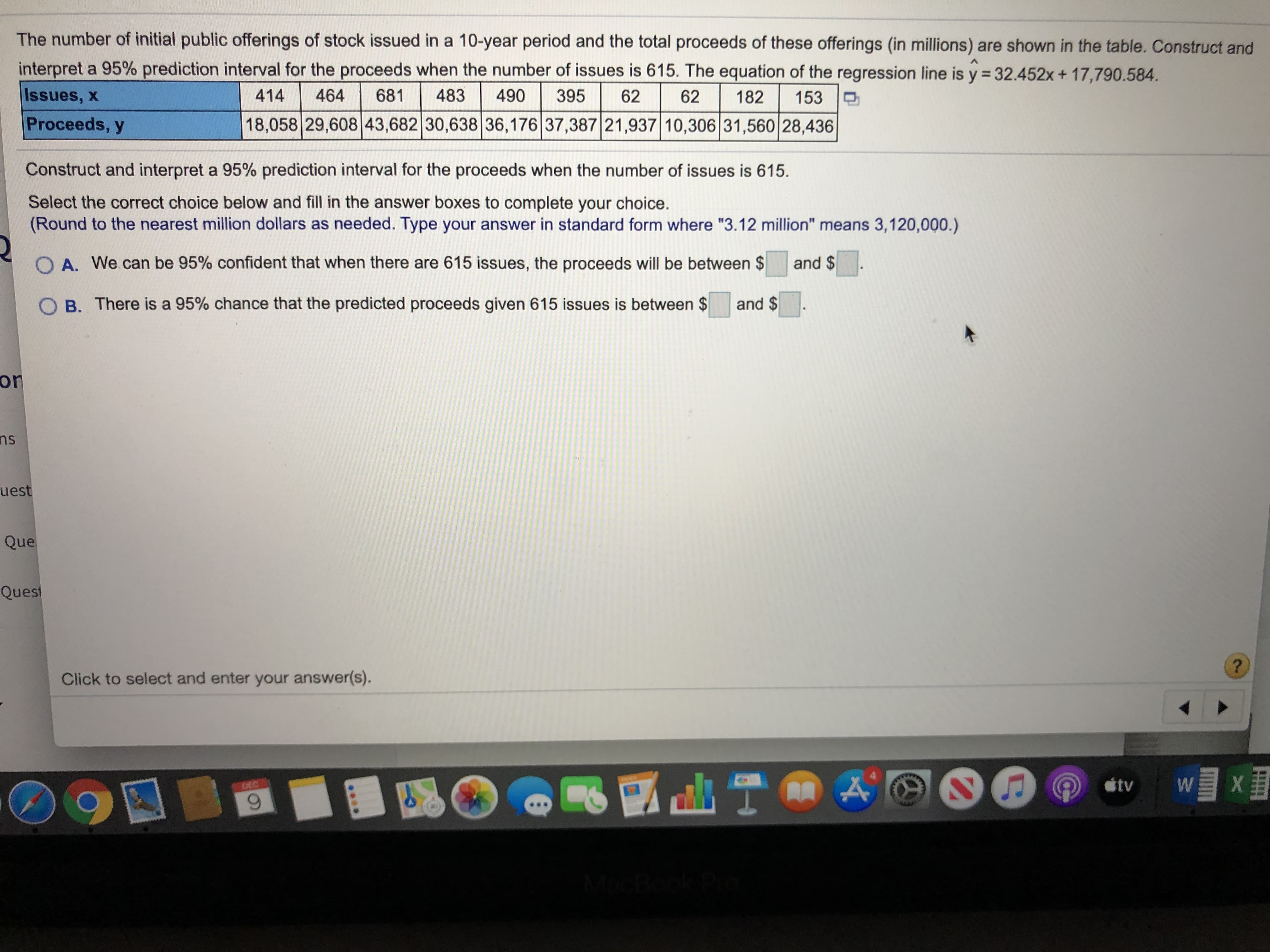 The number of initial public offerings of stock issued in a 10-year period and the total proceeds of these offerings (in millions) are shown in the table. Construct and
interpret a 95% prediction interval for the proceeds when the number of issues is 615. The equation of the regression line is y = 32.452x + 17,790.584.
464
Issues, x
414
483
395
681
490
62
62
182
153
Proceeds, y
18,058 29,608 43,682 30,638 36,176 37,387 21,937 10,306 31,560 28,436
Construct and interpret a 95% prediction interval for the proceeds when the number of issues is 615.
Select the correct choice below and fill in the answer boxes to complete your choice.
(Round to the nearest million dollars as needed. Type your answer in standard form where "3.12 million" means 3,120,000.)
O A. We can be 95% confident that when there are 615 issues, the proceeds will be between $
and $
and $
B. There is a 95% chance that the predicted proceeds given 615 issues is between $
on
ns
uest
Que
Quest
Click to select and enter your answer(s).
tv
DEC
Moch
