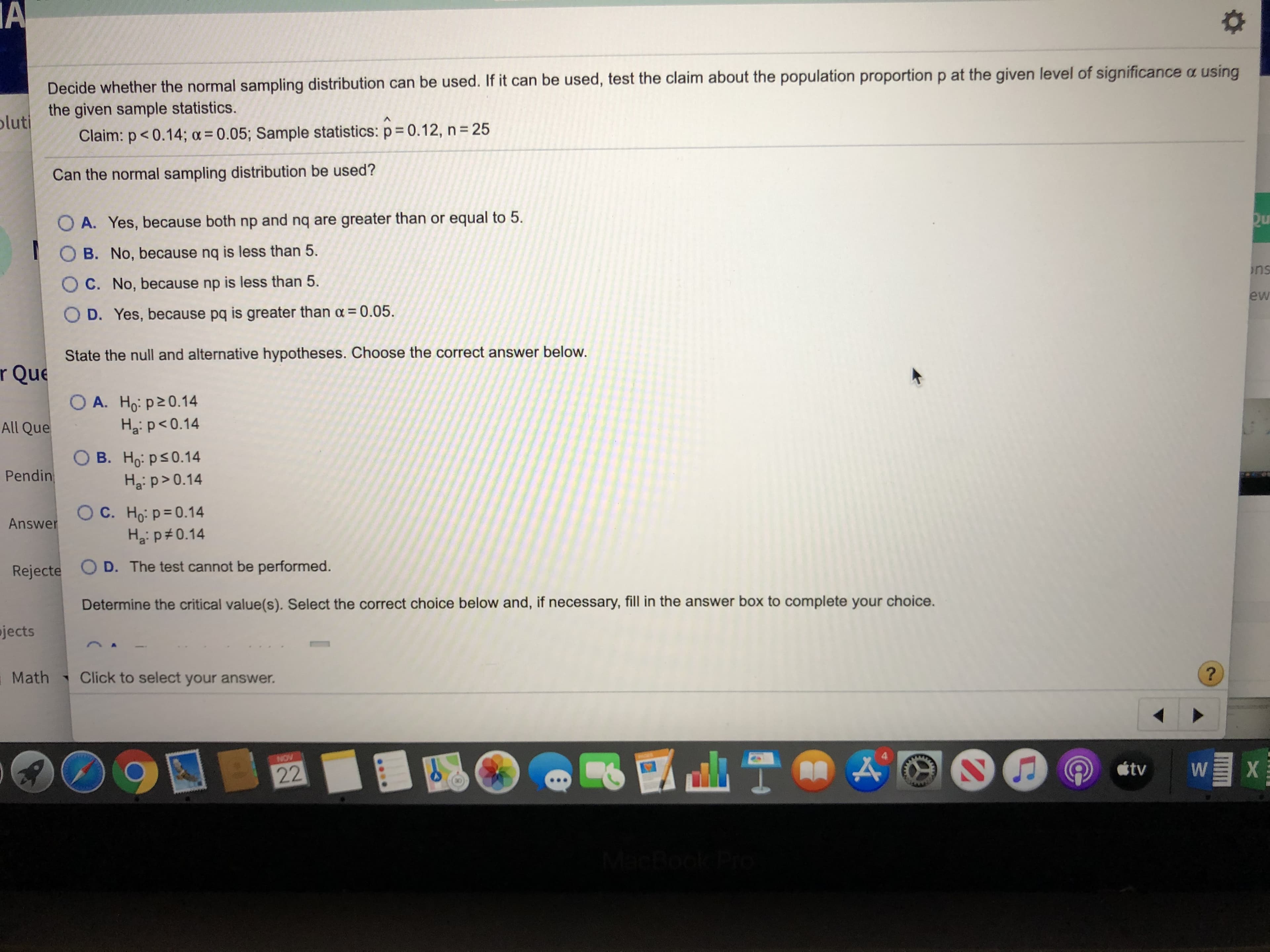 Decide whether the normal sampling distribution can be used. If it can be used, test the claim about the population proportion p at the given level of significance a using
the given sample statistics.
oluti
Claim: p<0.14; a = 0.05; Sample statistics: p 0.12, n 25
Can the normal sampling distribution be used?
O A. Yes, because both np and nq are greater than or equal to 5
O B. No, because nq is less than 5.
ns
C. No, because np is less than 5.
ew
O D. Yes, because pq is greater than a 0.05
State the null and alternative hypotheses. Choose the correct answer below
r Que
OA. Ho: p20.14
Haip 0.14
All Que
B. Ho: ps0.14
Ha: p>0.14
Pendin
C. Ho:p 0.14
Answer
D. The test cannot be performed.
Rejecte
Determine the critical value(s). Select the correct choice below and, if necessary, fill in the answer box to complete your choice.
jects
?
Click to select your answer.
Math
NOV
stv
W
22
A
