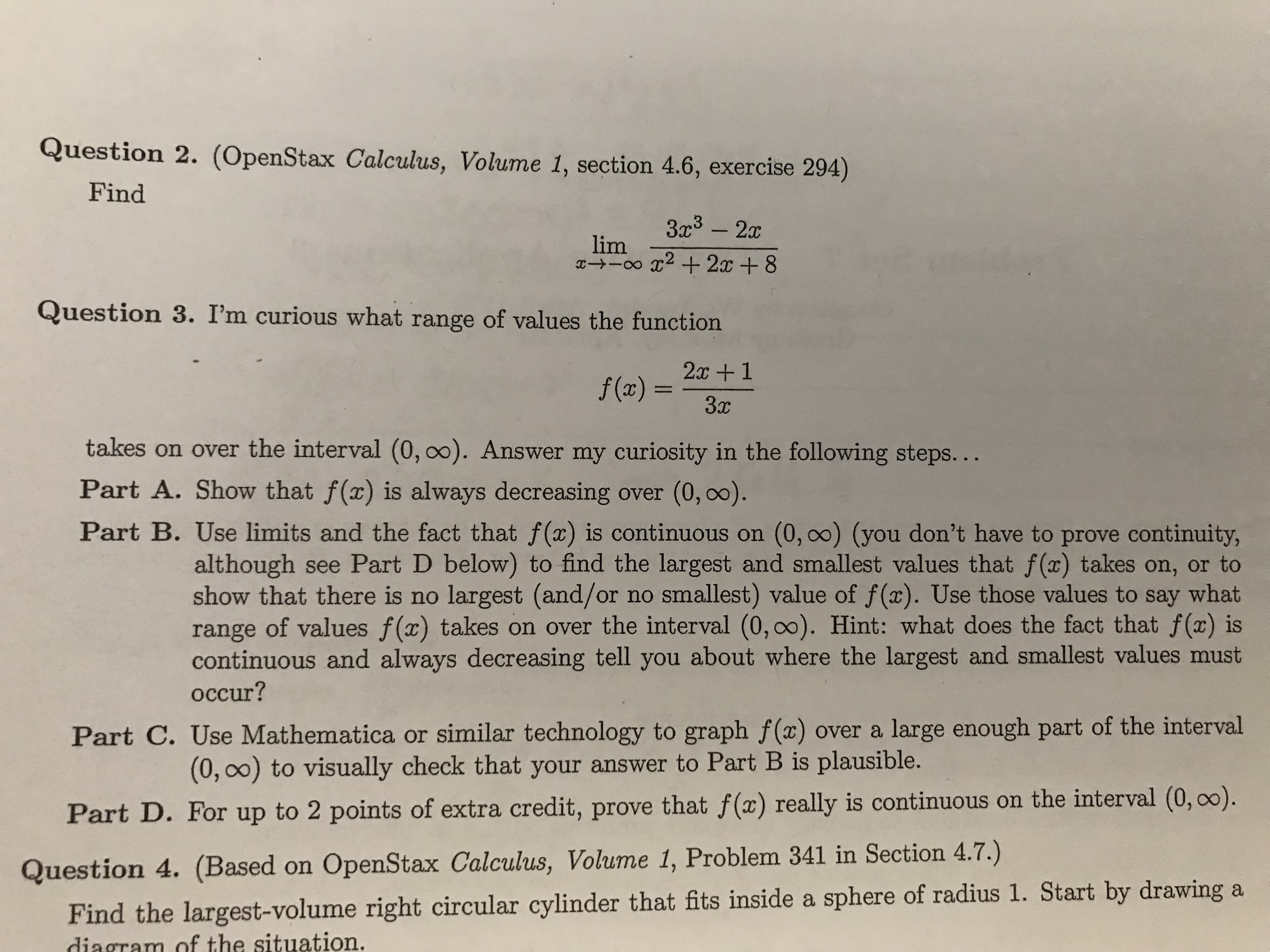 Question 2. (OpenStax Calculus, Volume 1, section 4.6, exercise 294)
Find
3a3 -2
lim
Question 3. I'm curious what range of values the function
2c+1
takes on over the interval (0, 00). Answer my curiosity in the following steps...
Part A. Show that f (x) is always decreasing over (0, oo).
Part B. Use limits and the fact that f(x) is continuous on (0, 00) (you don't have to prove continuity,
although see Part D below) to find the largest and smallest values that f (x) takes on, or to
show that there is no largest (and/or no smallest) value of f(x). Use those values to say what
range of values f(x) takes on over the interval (0,00). Hint: what does the fact that f(x) is
continuous and always decreasing tell you about where the largest and smallest values must
occur?
Part C. Use Mathematica or similar technology to graph f(x) over a large enough part of the interval
(0, 0o) to visually check that your answer to Part B is plausible.
Par
t D. For up to 2 points of extra credit, prove that f(a) really is continuous on the interval (0, 00).
Question 4. (Based on OpenStax Calculus, Volume 1, Problem 341 in Section 4.7.)
Find the largest-volume right circular cylinder that fits inside a sphere of radius 1. Start by drawing a
diagram of the situation
