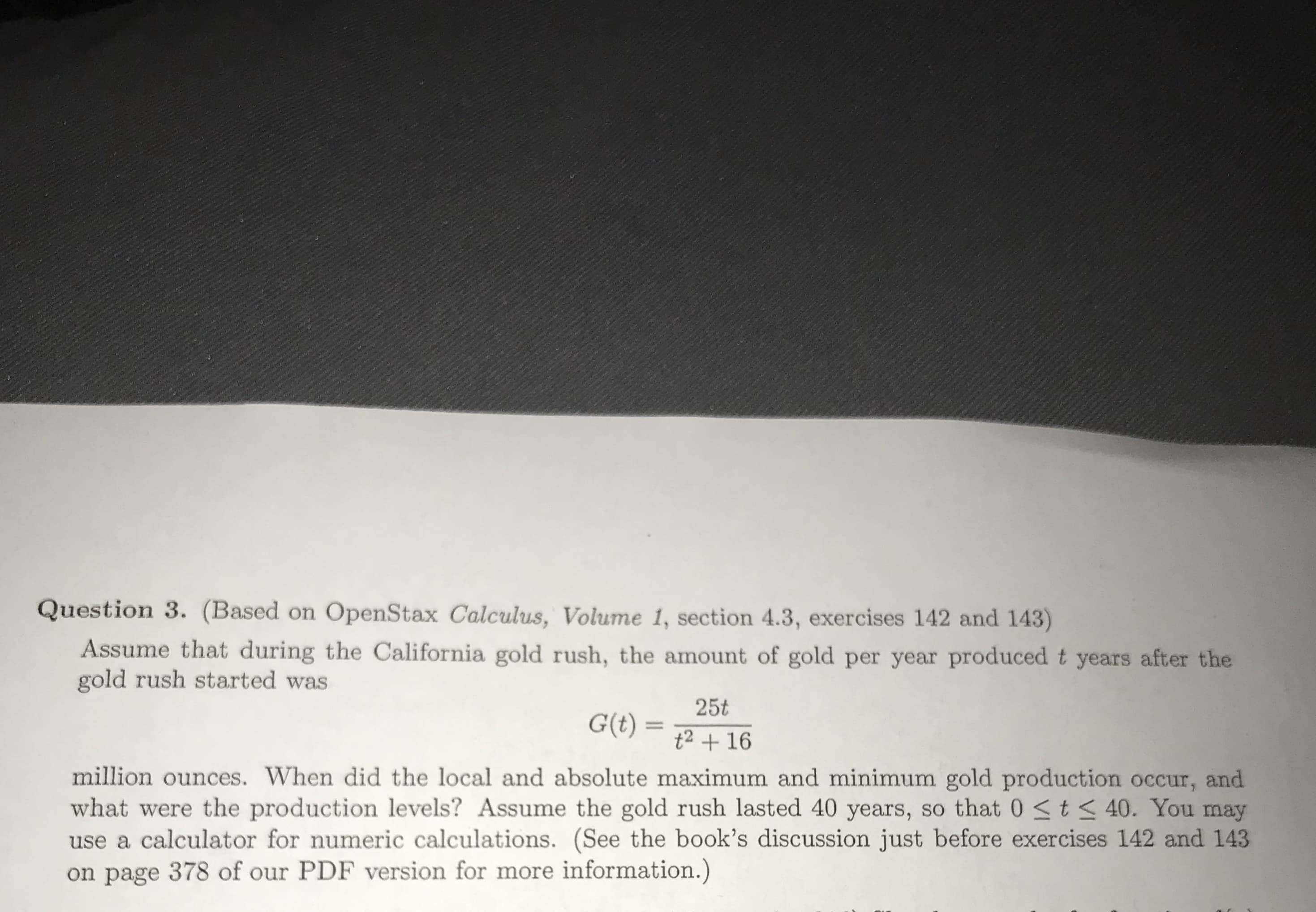 Question 3. (Based on OpenStax Calculus, Volume 1, section 4.3, exercises 142 and 143)
Assume that during the California gold rush, the amount of gold per year produced t years after the
gold rush started was
25t
t2 +16
million ounces. When did the local and absolute maximum and minimum gold production occur, and
what were the production levels? Assume the gold rush lasted 40 years, so that 0 S t3 40. You may
use a calculator for numeric calculations. (See the book's discussion just before exercises 142 and 143
on page 378 of our PDF version for more information.)
