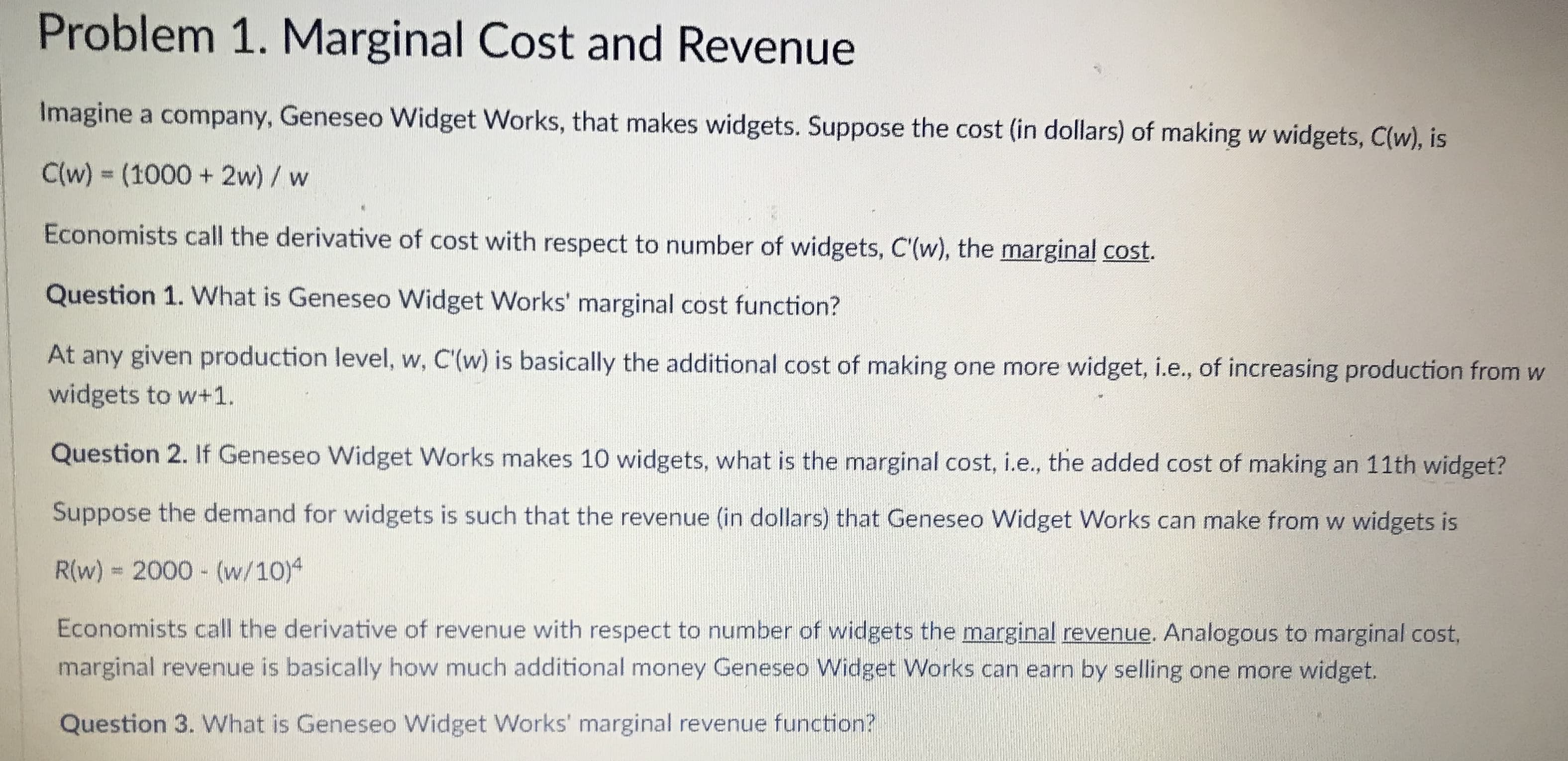 Problem 1. Marginal Cost and Revenue
Imagine
a company, Geneseo Widget Works, that makes widgets. Suppose the cost (in dollars) of making w widgets, C(w, is
C(w) (1000 + 2w)/ w
Economists call the derivative of cost with respect to number of widgets, C'íw), the marginal cost.
Question 1. What is Geneseo Widget Works' marginal cost function?
At any given production level, w, C(w) is basically the additional cost of making one more widget, ie, of increasing production from w
widgets to w+1.
Question 2. If Geneseo Widget Works makes 10 widgets, what is the marginal cost, i.e., the added cost of making an 11th widget?
Suppose the demand for widgets is such that the revenue (in dollars) that Geneseo Widget Works can make from w widgets is
R/w) 2000-(w/1014
Economists call the derivative of revenue with respect to number of widgets the marginal revenue. Analogous to marginal cost,
marginal revenue is basically how much additional money Geneseo Widget Works can earn by selling one more widget.
Question 3. What is Geneseo Widget Works' marginal revenue function?
